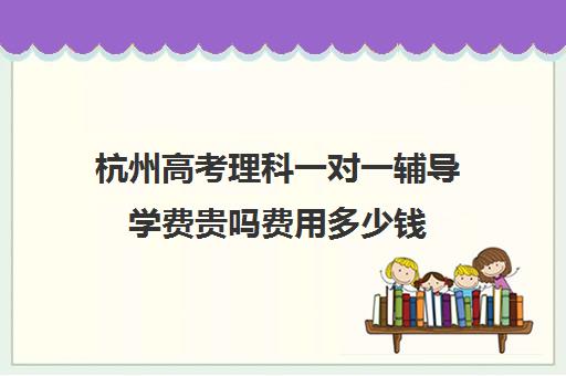 杭州高考理科一对一辅导学费贵吗费用多少钱(高考前一对一补课有效果吗)