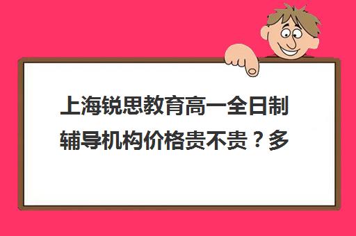 上海锐思教育高一全日制辅导机构价格贵不贵？多少钱一年（上海精锐一对一收费标准）