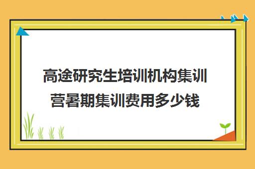 高途研究生培训机构集训营暑期集训费用多少钱（考研集训营一般多少钱一个月）