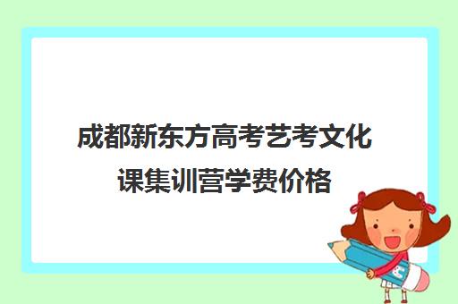 成都新东方高考艺考文化课集训营学费价格(艺考文化课集训学校哪里好)