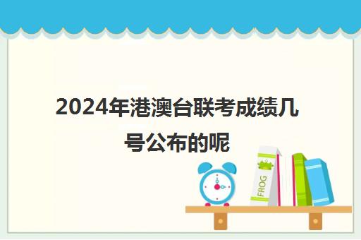 2024年港澳台联考成绩几号公布的呢(港澳台联考成绩公布时间)