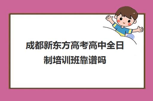 成都新东方高考高中全日制培训班靠谱吗(成都高三全日制补课哪家机构好)