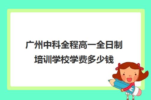 广州中科全程高一全日制培训学校学费多少钱(广东省高新技术高级技工学校学费)