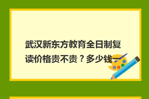 武汉新东方教育全日制复读价格贵不贵？多少钱一年(新东方复读班怎么样)