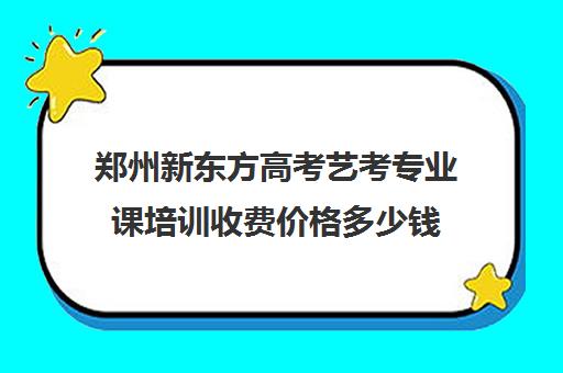 郑州新东方高考艺考专业课培训收费价格多少钱(艺考多少分能上一本)