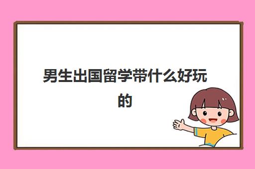 男生出国留学带什么好玩(出国留学需要准备什么)