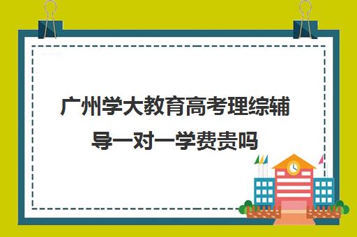 广州学大教育高考理综辅导一对一学费贵吗(学大教育价格表)