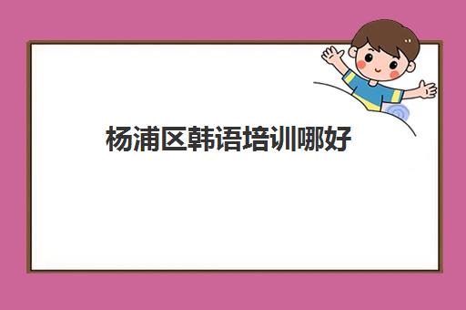 杨浦区韩语培训哪好(杨浦区培训教育机构名单)