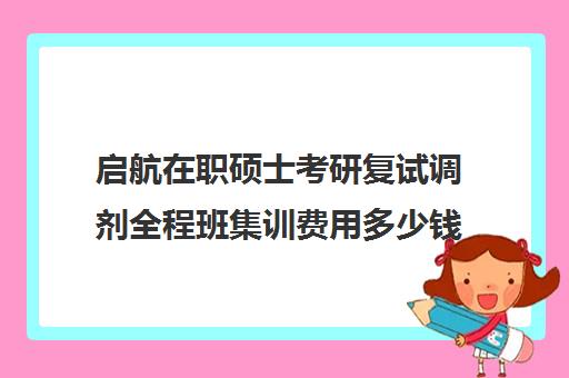 启航在职硕士考研复试调剂全程班集训费用多少钱（启航考研全程价格表）