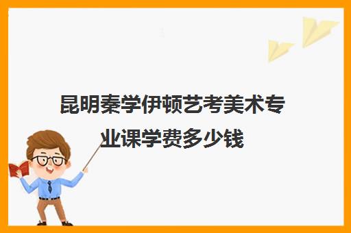 昆明秦学伊顿艺考美术专业课学费多少钱(艺考没过怎么办)