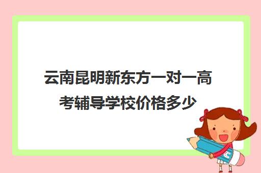 云南昆明新东方一对一高考辅导学校价格多少(昆明全日制高考冲刺班)