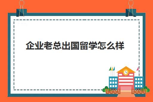 企业老总出国留学怎么样(有钱人都出国留学吗)