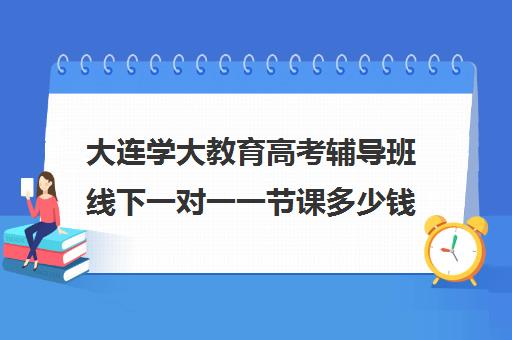 大连学大教育高考辅导班线下一对一一节课多少钱(大连补课机构哪家最好)