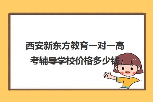 西安新东方教育一对一高考辅导学校价格多少钱(西安高考十大补课机构有哪些)