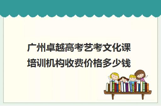 广州卓越高考艺考文化课培训机构收费价格多少钱(广州比较好的艺考培训机构)