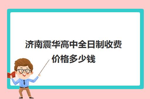 济南震华高中全日制收费价格多少钱(济南民办高中有哪些学校)