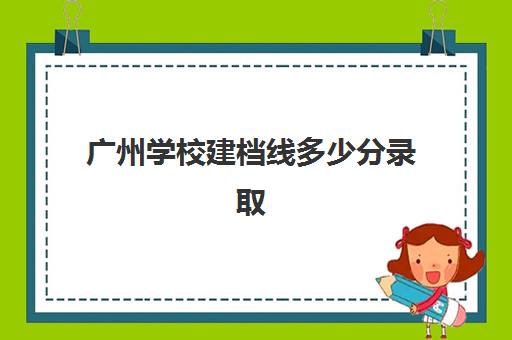 广州学校建档线多少分录取(大学建档立卡是大学发还是学校发)