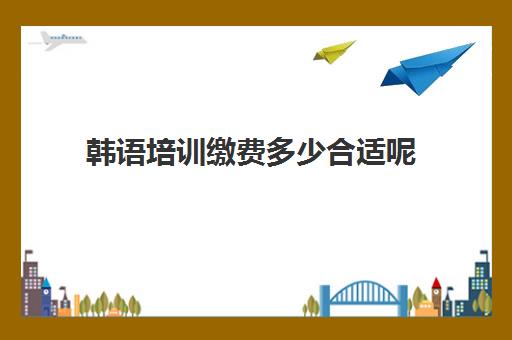 韩语培训缴费多少合适呢(韩语等级考试费用)