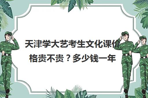 天津学大艺考生文化课价格贵不贵？多少钱一年(天津艺考文化分要多少分)