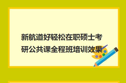 新航道好轻松在职硕士考研公共课全程班培训效果如何？靠谱吗（在职研究生哪个培训机构好）