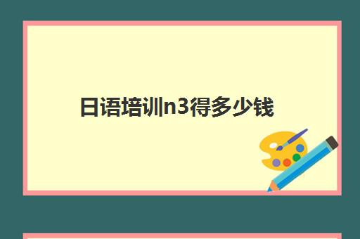 日语培训n3得多少钱(日语等级考试n3需要学多长时间)