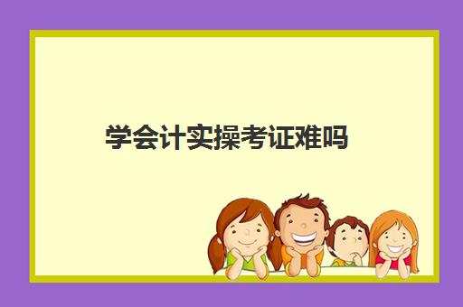 学会计实操考证难吗(零基础怎么考会计证会很难吗)