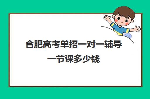 合肥高考单招一对一辅导一节课多少钱(安徽单招一般多少分能过)