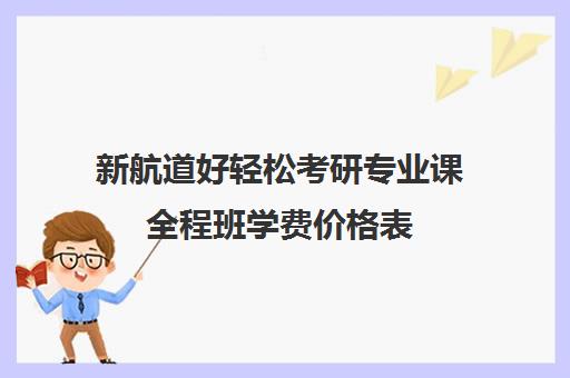 新航道好轻松考研专业课全程班学费价格表（新航道考研英语价目表）