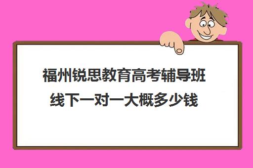 福州锐思教育高考辅导班线下一对一大概多少钱(高考线上辅导机构有哪些比较好)