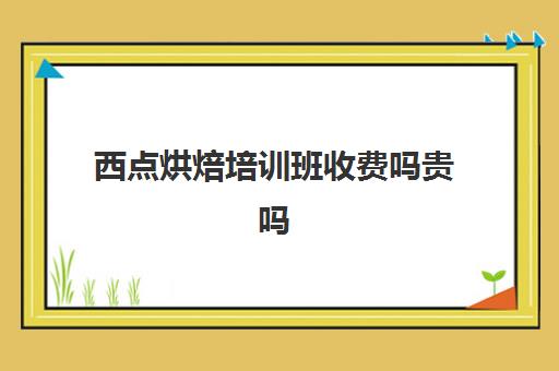 西点烘焙培训班收费吗贵吗(烘焙培训学校学费多少)