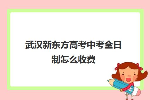 武汉新东方高考中考全日制怎么收费(武汉新东方幼小衔接班怎么样)