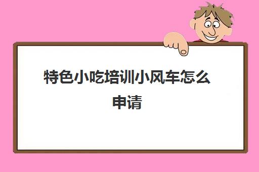 特色小吃培训小风车怎么申请(500元小吃培训项目)