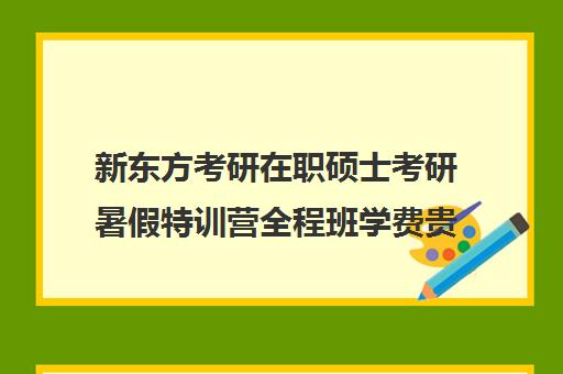 新东方考研在职硕士考研暑假特训营全程班学费贵吗（在职研究生考试培训哪个机构更好）