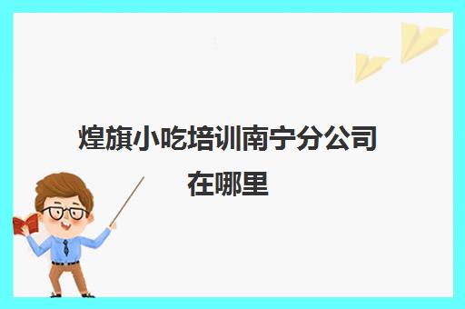 煌旗小吃培训南宁分公司在哪里(广州煌旗小吃培训学校)