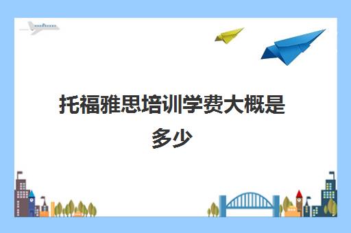 托福雅思培训学费大概是多少(雅思与托福每年学费)