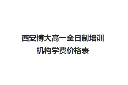 西安博大高一全日制培训机构学费价格表(博大教育学费一年多少钱)