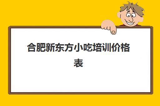 合肥新东方小吃培训价格表(安徽小吃培训学校排名)