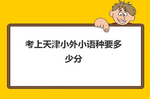 考上天津小外小语种要多少分(考天津外国语大学需要多少分)