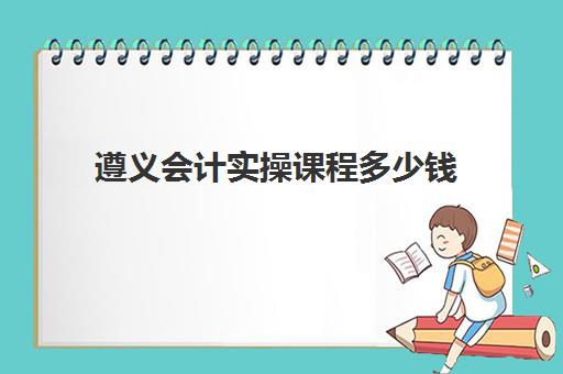 遵义会计实操课程多少钱(会计培训班一般收费多少)