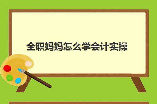 全职妈妈怎么学会计实操(零基础从事会计工作)