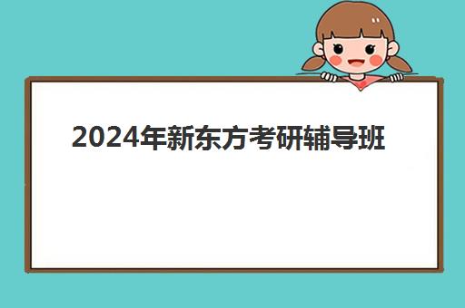 2024年新东方考研辅导班(新东方辅导班怎么样)