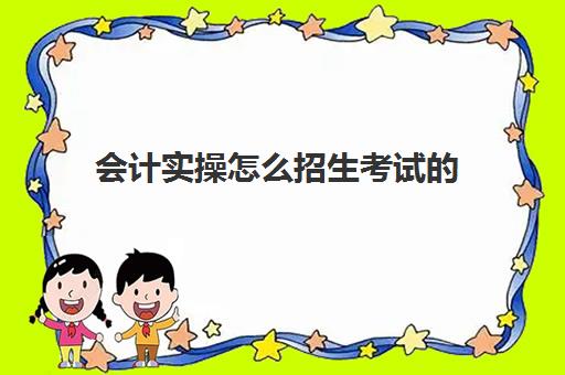 会计实操怎么招生考试(学校里面会计怎么考)