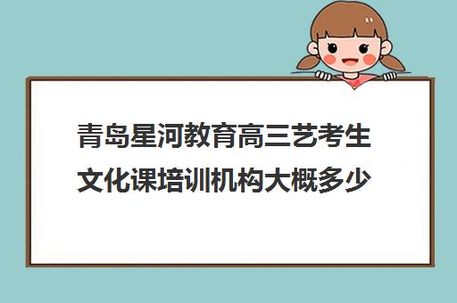 青岛星河教育高三艺考生文化课培训机构大概多少钱(艺考生文化课分数线)