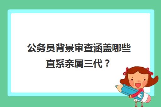 公务员背景审查涵盖哪些直系亲属三代？