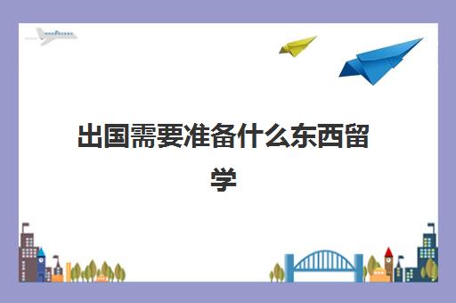 出国需要准备什么东西留学(出国留学应该如何准备)