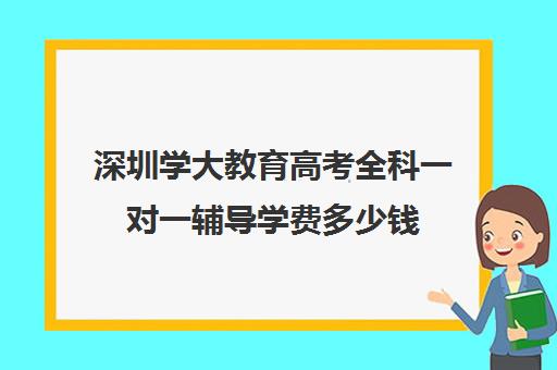 深圳学大教育高考全科一对一辅导学费多少钱(学大教育学费多少)