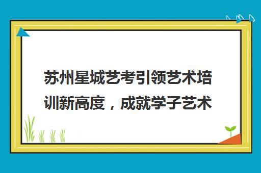 苏州星城艺考引领艺术培训新高度，成就学子艺术梦想