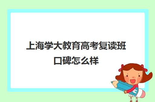 上海学大教育高考复读班口碑怎么样（上海高考复读学校哪个好）