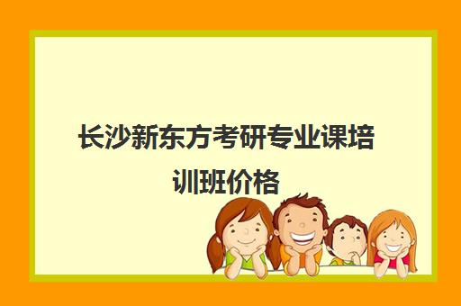 长沙新东方考研专业课培训班价格(长沙考研培训机构排名前五机构)