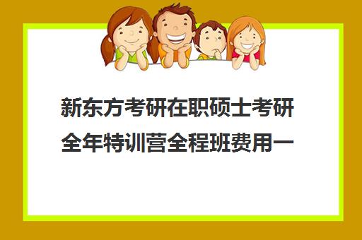 新东方考研在职硕士考研全年特训营全程班费用一般多少钱（新东方线上考研班多少钱）